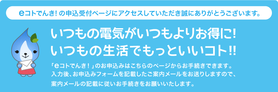 eコトでんき！の申込受付ページにアクセスしていただき誠にありがとうございます。いつも電気がいつもよりお得に！いつもの生活でもっといいコト！